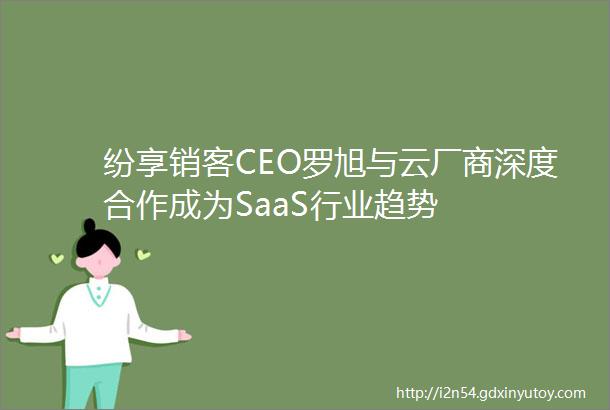 纷享销客CEO罗旭与云厂商深度合作成为SaaS行业趋势
